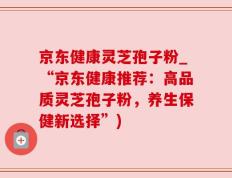 京东健康灵芝孢子粉_“京东健康推荐：高品质灵芝孢子粉，养生保健新选择”)