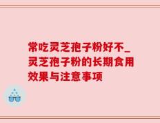 常吃灵芝孢子粉好不_灵芝孢子粉的长期食用效果与注意事项