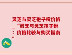 灵芝与灵芝孢子粉价格_“灵芝与灵芝孢子粉：价格比较与购买指南”