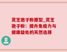 灵芝孢子粉原型_灵芝孢子粉：提升免疫力与健康益处的天然选择
