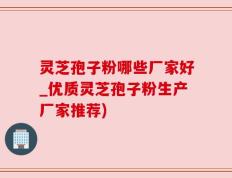 灵芝孢子粉哪些厂家好_优质灵芝孢子粉生产厂家推荐)