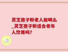 灵芝孢子粉老人能喝么_灵芝孢子粉适合老年人饮用吗？