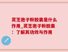 灵芝孢子粉胶囊是什么作用_灵芝孢子粉胶囊：了解其功效与作用
