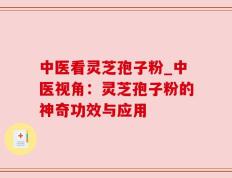 中医看灵芝孢子粉_中医视角：灵芝孢子粉的神奇功效与应用
