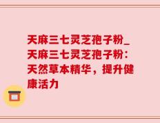 天麻三七灵芝孢子粉_天麻三七灵芝孢子粉：天然草本精华，提升健康活力