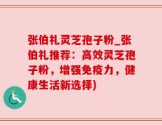 张伯礼灵芝孢子粉_张伯礼推荐：高效灵芝孢子粉，增强免疫力，健康生活新选择)