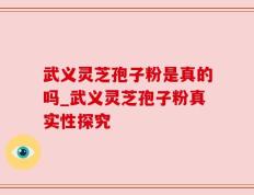 武义灵芝孢子粉是真的吗_武义灵芝孢子粉真实性探究
