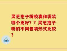 灵芝孢子粉胶囊和袋装哪个更好？？灵芝孢子粉的不同包装形式比较？