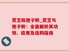 灵芝和孢子粉_灵芝与孢子粉：全面解析其功效、应用及选购指南