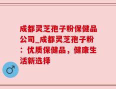 成都灵芝孢子粉保健品公司_成都灵芝孢子粉：优质保健品，健康生活新选择