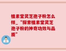 植素堂灵芝孢子粉怎么样_“探索植素堂灵芝孢子粉的神奇功效与品质”