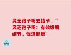 灵芝孢子粉去结节_“灵芝孢子粉：有效缓解结节，促进健康”
