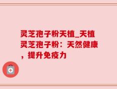 灵芝孢子粉天植_天植灵芝孢子粉：天然健康，提升免疫力