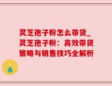 灵芝孢子粉怎么带货_灵芝孢子粉：高效带货策略与销售技巧全解析