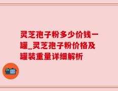灵芝孢子粉多少价钱一罐_灵芝孢子粉价格及罐装重量详细解析