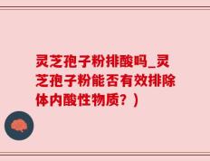 灵芝孢子粉排酸吗_灵芝孢子粉能否有效排除体内酸性物质？)