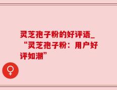 灵芝孢子粉的好评语_“灵芝孢子粉：用户好评如潮”