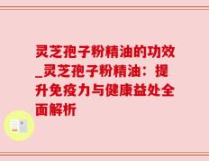 灵芝孢子粉精油的功效_灵芝孢子粉精油：提升免疫力与健康益处全面解析