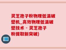 灵芝孢子粉物理低温破壁机_高效物理低温破壁技术 - 灵芝孢子粉提取新突破)