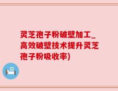灵芝孢子粉破壁加工_高效破壁技术提升灵芝孢子粉吸收率)