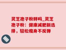 灵芝孢子粉胖吗_灵芝孢子粉：健康减肥新选择，轻松瘦身不反弹