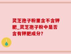 灵芝孢子粉里含不含钾肥_灵芝孢子粉中是否含有钾肥成分？