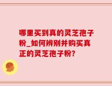 哪里买到真的灵芝孢子粉_如何辨别并购买真正的灵芝孢子粉？