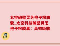 太空破壁灵芝孢子粉胶囊_太空科技破壁灵芝孢子粉胶囊：高效吸收