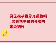 灵芝孢子粉分几道粉吗_灵芝孢子粉的分类与等级划分