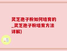 灵芝孢子粉如何培育的_灵芝孢子粉培育方法详解)