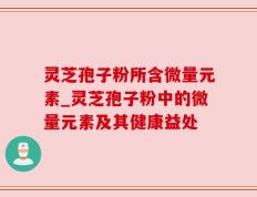 灵芝孢子粉所含微量元素_灵芝孢子粉中的微量元素及其健康益处