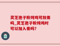 灵芝孢子粉炖鸡可放姜吗_灵芝孢子粉炖鸡时可以加入姜吗？