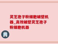 灵芝孢子粉细胞破壁机器_高效破壁灵芝孢子粉细胞机器