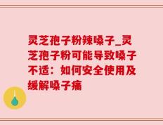 灵芝孢子粉辣嗓子_灵芝孢子粉可能导致嗓子不适：如何安全使用及缓解嗓子痛