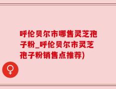 呼伦贝尔市哪售灵芝孢子粉_呼伦贝尔市灵芝孢子粉销售点推荐)