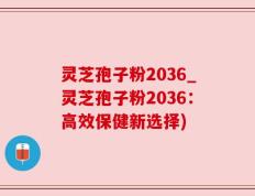 灵芝孢子粉2036_灵芝孢子粉2036：高效保健新选择)