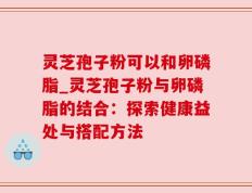 灵芝孢子粉可以和卵磷脂_灵芝孢子粉与卵磷脂的结合：探索健康益处与搭配方法