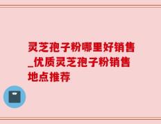 灵芝孢子粉哪里好销售_优质灵芝孢子粉销售地点推荐