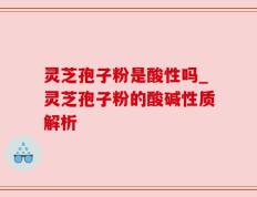 灵芝孢子粉是酸性吗_灵芝孢子粉的酸碱性质解析