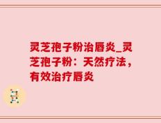 灵芝孢子粉治唇炎_灵芝孢子粉：天然疗法，有效治疗唇炎