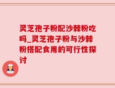 灵芝孢子粉配沙棘粉吃吗_灵芝孢子粉与沙棘粉搭配食用的可行性探讨