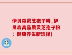 伊贝森灵芝孢子粉_伊贝森高品质灵芝孢子粉：健康养生新选择)