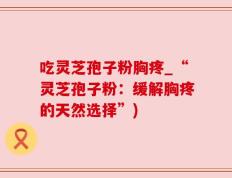 吃灵芝孢子粉胸疼_“灵芝孢子粉：缓解胸疼的天然选择”)