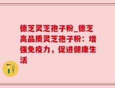 德芝灵芝孢子粉_德芝高品质灵芝孢子粉：增强免疫力，促进健康生活