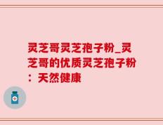灵芝哥灵芝孢子粉_灵芝哥的优质灵芝孢子粉：天然健康