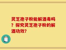 灵芝孢子粉能解酒毒吗？探究灵芝孢子粉的解酒功效？
