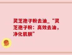 灵芝孢子粉去油_“灵芝孢子粉：高效去油，净化肌肤”