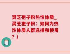 灵芝孢子粉热性体质_灵芝孢子粉：如何为热性体质人群选择和使用？)