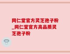 同仁堂官方灵芝孢子粉_同仁堂官方高品质灵芝孢子粉