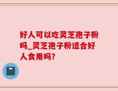 好人可以吃灵芝孢子粉吗_灵芝孢子粉适合好人食用吗？